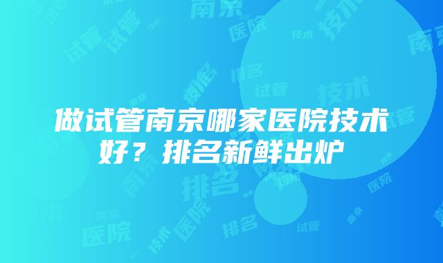 做试管南京哪家医院技术好？排名新鲜出炉