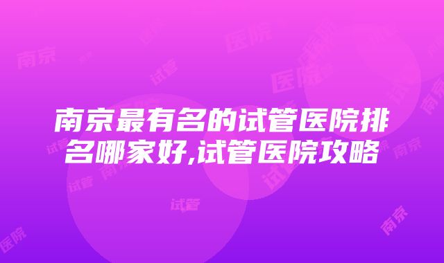 南京最有名的试管医院排名哪家好,试管医院攻略