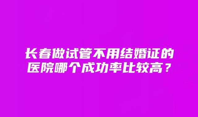 长春做试管不用结婚证的医院哪个成功率比较高？