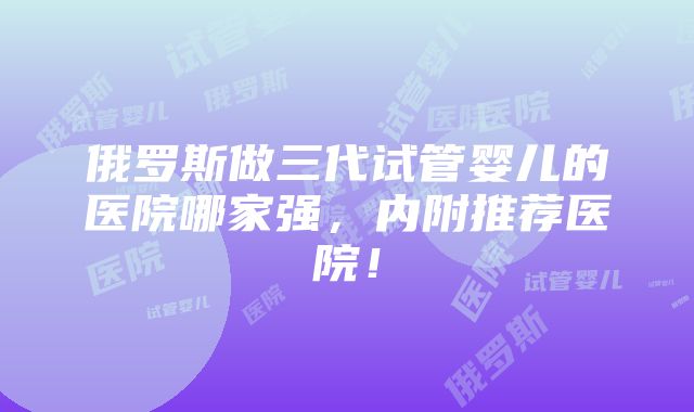 俄罗斯做三代试管婴儿的医院哪家强，内附推荐医院！