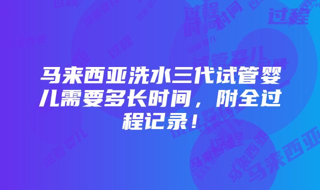 马来西亚洗水三代试管婴儿需要多长时间，附全过程记录！