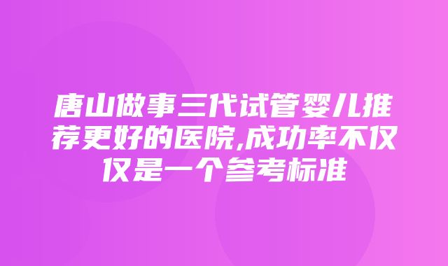 唐山做事三代试管婴儿推荐更好的医院,成功率不仅仅是一个参考标准