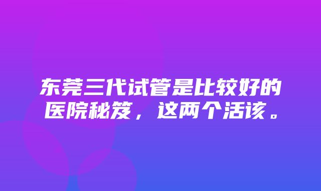 东莞三代试管是比较好的医院秘笈，这两个活该。