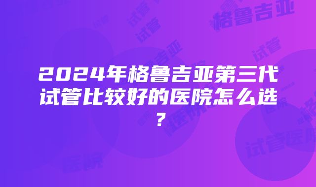 2024年格鲁吉亚第三代试管比较好的医院怎么选？