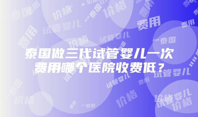 泰国做三代试管婴儿一次费用哪个医院收费低？