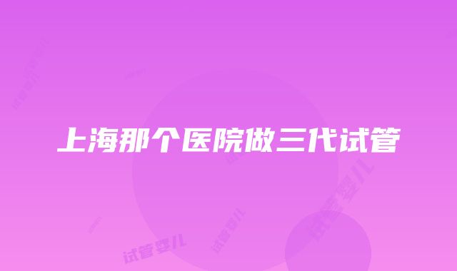 上海那个医院做三代试管