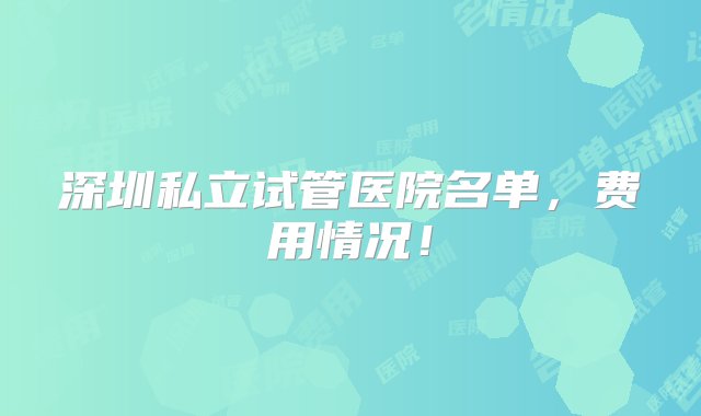 深圳私立试管医院名单，费用情况！