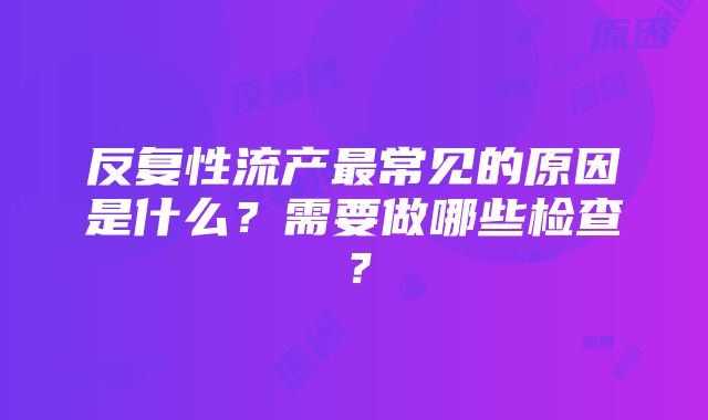 反复性流产最常见的原因是什么？需要做哪些检查？