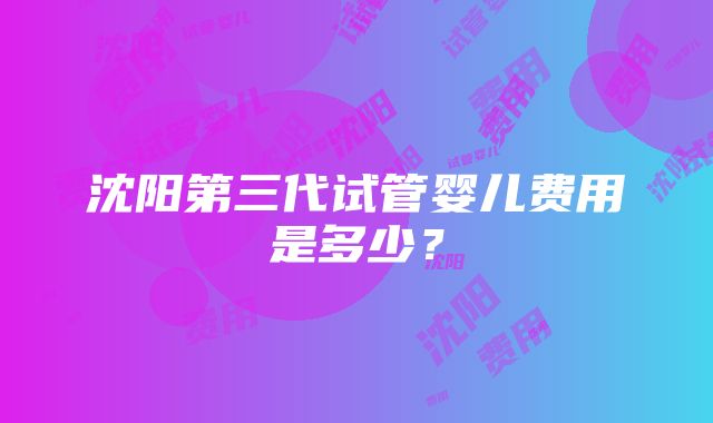 沈阳第三代试管婴儿费用是多少？