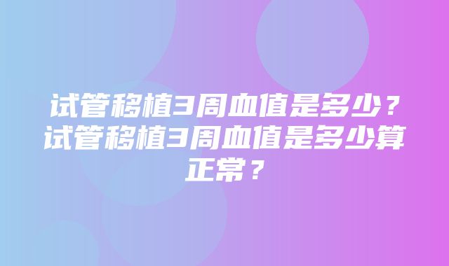 试管移植3周血值是多少？试管移植3周血值是多少算正常？