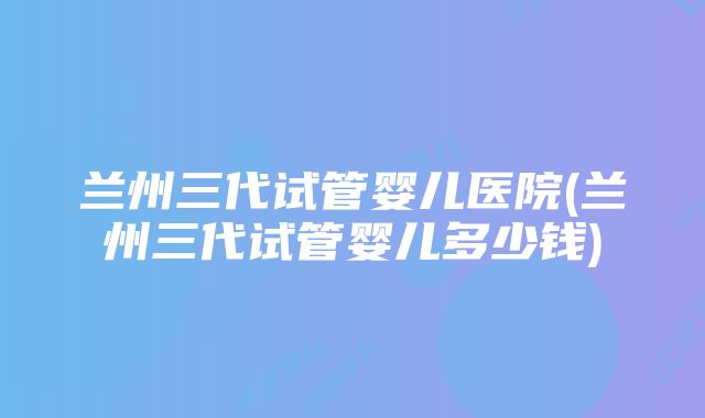 兰州三代试管婴儿医院(兰州三代试管婴儿多少钱)