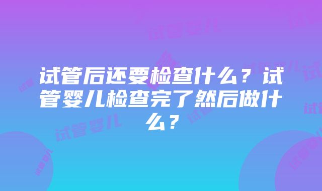 试管后还要检查什么？试管婴儿检查完了然后做什么？