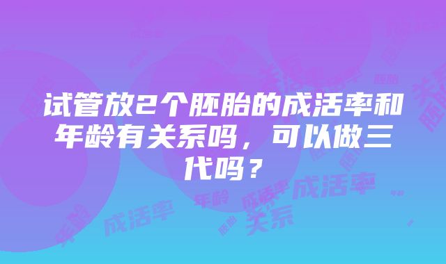 试管放2个胚胎的成活率和年龄有关系吗，可以做三代吗？