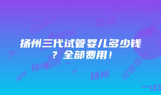 扬州三代试管婴儿多少钱？全部费用！