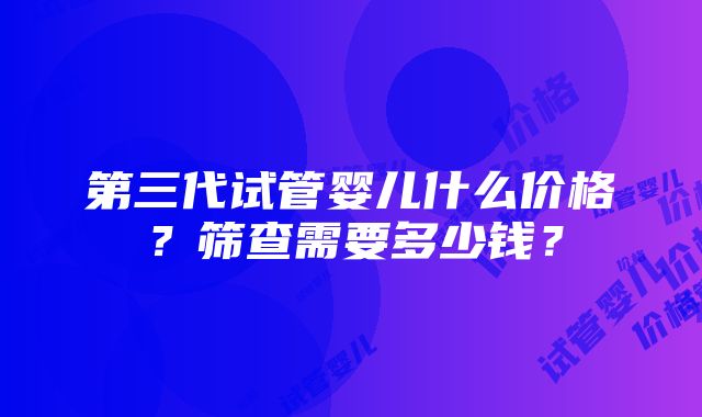 第三代试管婴儿什么价格？筛查需要多少钱？