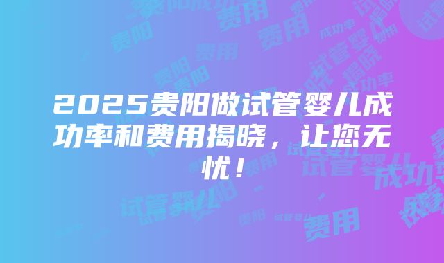 2025贵阳做试管婴儿成功率和费用揭晓，让您无忧！