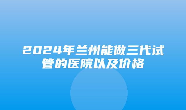 2024年兰州能做三代试管的医院以及价格