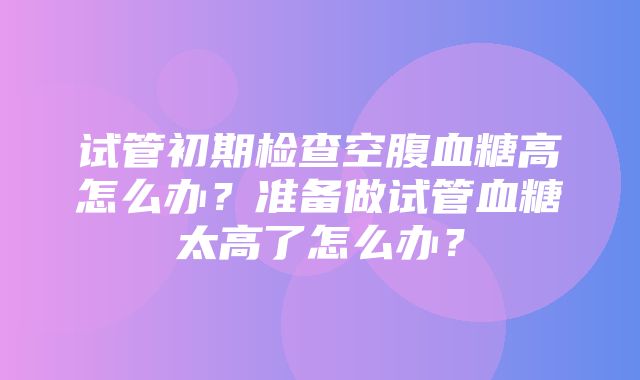 试管初期检查空腹血糖高怎么办？准备做试管血糖太高了怎么办？