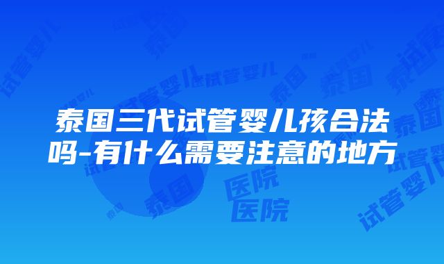 泰国三代试管婴儿孩合法吗-有什么需要注意的地方