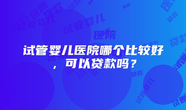 试管婴儿医院哪个比较好，可以贷款吗？