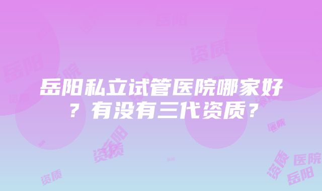 岳阳私立试管医院哪家好？有没有三代资质？