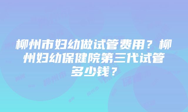 柳州市妇幼做试管费用？柳州妇幼保健院第三代试管多少钱？