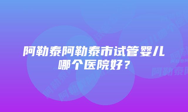 阿勒泰阿勒泰市试管婴儿哪个医院好？