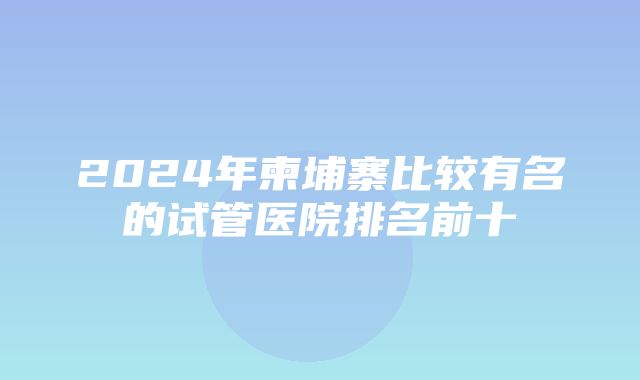 2024年柬埔寨比较有名的试管医院排名前十