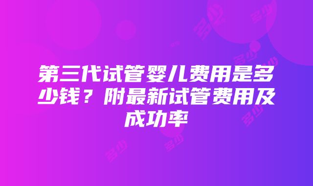 第三代试管婴儿费用是多少钱？附最新试管费用及成功率