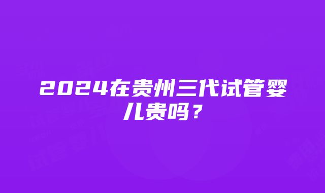 2024在贵州三代试管婴儿贵吗？