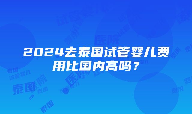 2024去泰国试管婴儿费用比国内高吗？