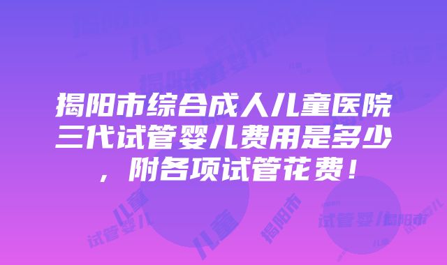 揭阳市综合成人儿童医院三代试管婴儿费用是多少，附各项试管花费！