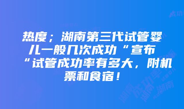 热度；湖南第三代试管婴儿一般几次成功“宣布“试管成功率有多大，附机票和食宿！