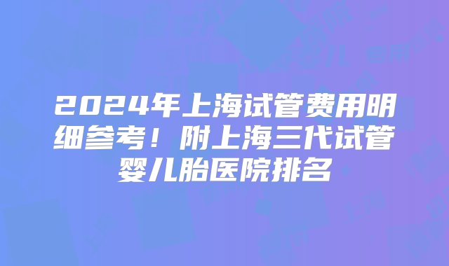 2024年上海试管费用明细参考！附上海三代试管婴儿胎医院排名