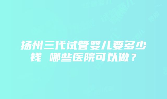 扬州三代试管婴儿要多少钱 哪些医院可以做？