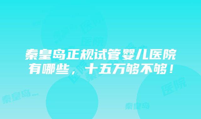 秦皇岛正规试管婴儿医院有哪些，十五万够不够！