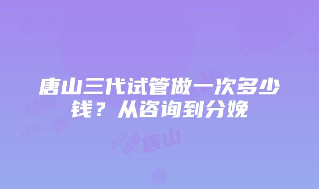 唐山三代试管做一次多少钱？从咨询到分娩