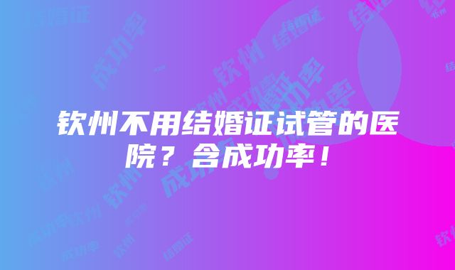 钦州不用结婚证试管的医院？含成功率！