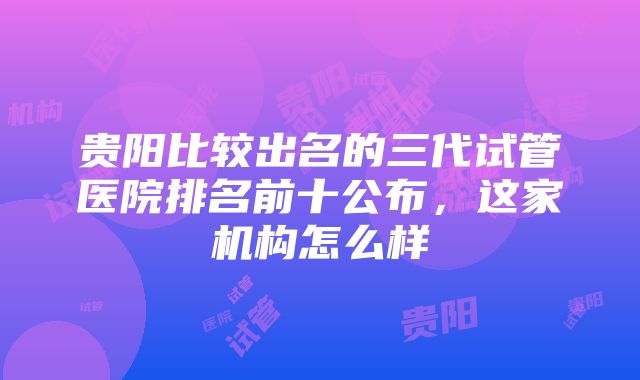 贵阳比较出名的三代试管医院排名前十公布，这家机构怎么样