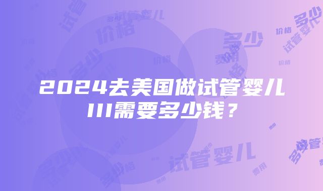 2024去美国做试管婴儿III需要多少钱？