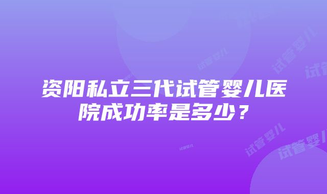 资阳私立三代试管婴儿医院成功率是多少？