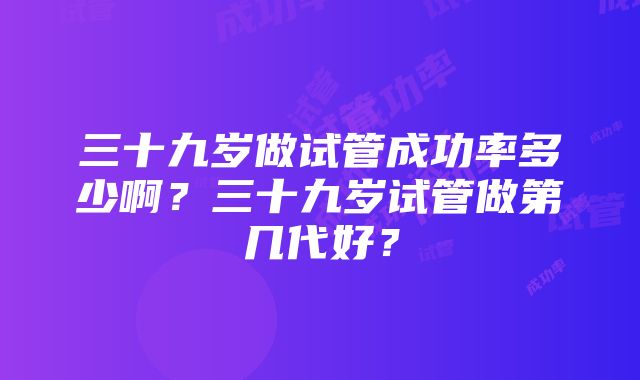 三十九岁做试管成功率多少啊？三十九岁试管做第几代好？