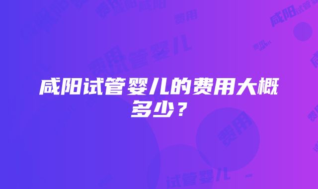 咸阳试管婴儿的费用大概多少？