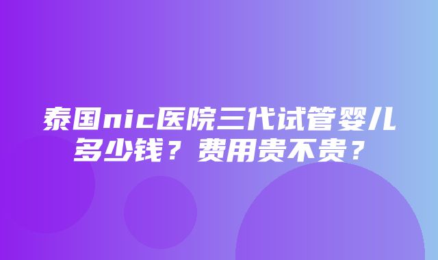 泰国nic医院三代试管婴儿多少钱？费用贵不贵？