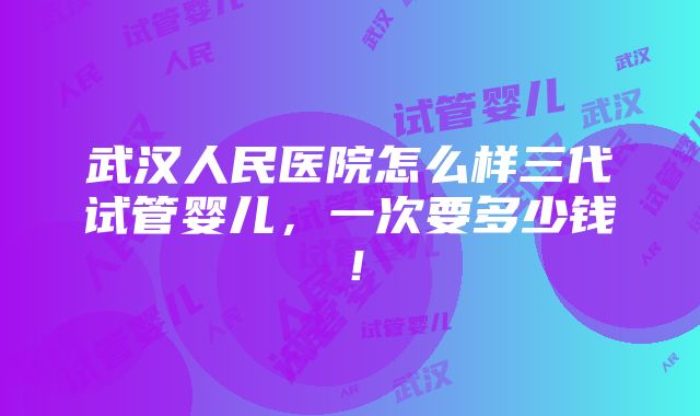 武汉人民医院怎么样三代试管婴儿，一次要多少钱！