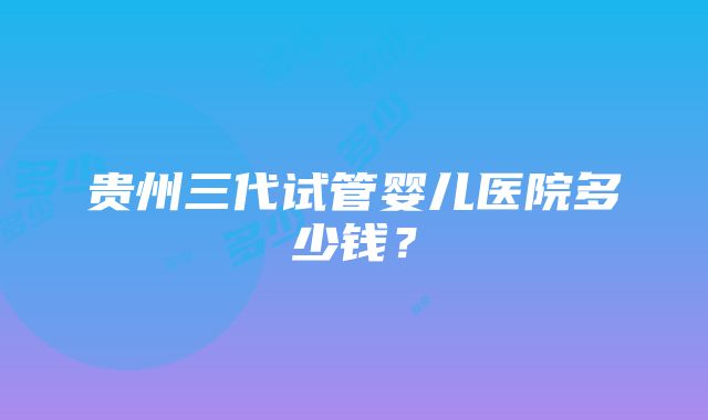 贵州三代试管婴儿医院多少钱？