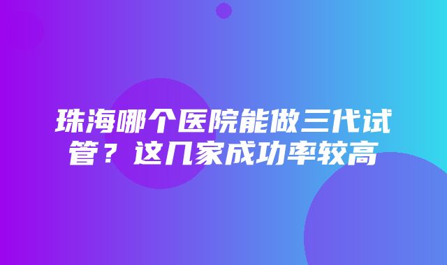 珠海哪个医院能做三代试管？这几家成功率较高