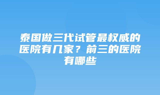 泰国做三代试管最权威的医院有几家？前三的医院有哪些