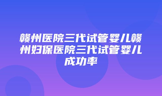 赣州医院三代试管婴儿赣州妇保医院三代试管婴儿成功率