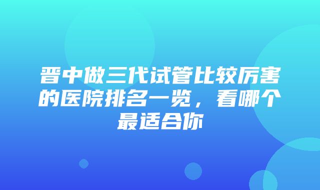 晋中做三代试管比较厉害的医院排名一览，看哪个最适合你